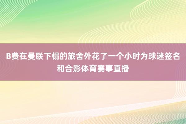 B费在曼联下榻的旅舍外花了一个小时为球迷签名和合影体育赛事直播