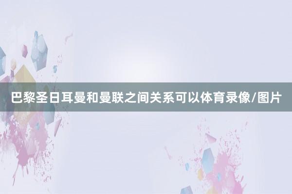 巴黎圣日耳曼和曼联之间关系可以体育录像/图片