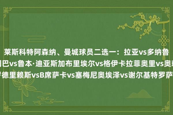 莱斯科特阿森纳、曼城球员二选一：拉亚vs多纳鲁马廷伯vs努内斯萨利巴vs鲁本·迪亚斯加布里埃尔vs格伊卡拉菲奥里vs奥赖利苏维门迪vs罗德里赖斯vsB席萨卡vs塞梅尼奥埃泽vs谢尔基特罗萨德vs多库约克雷斯vs哈兰德莱斯科特阿森纳+曼城声威门将：多纳鲁马后卫：廷伯、萨利巴、加布里埃尔、奥赖利中场/边锋：罗德里、赖斯、萨卡、谢尔基、多库前卫：哈兰德    体育赛事直播