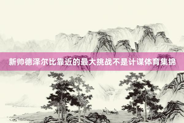 新帅德泽尔比靠近的最大挑战不是计谋体育集锦