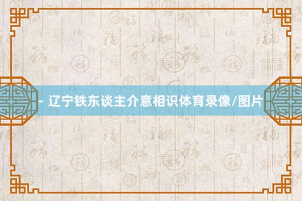 - 辽宁铁东谈主介意相识体育录像/图片