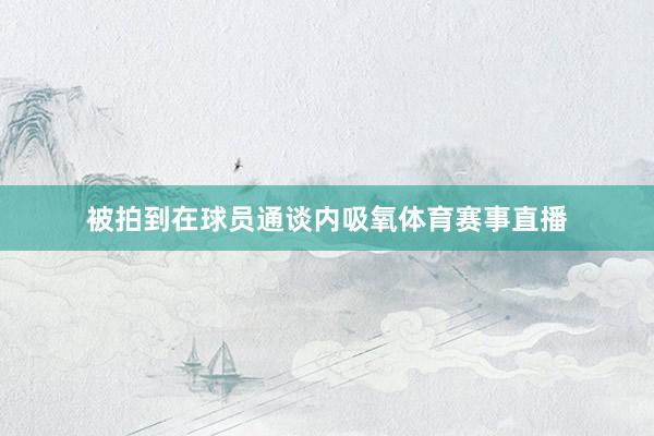 被拍到在球员通谈内吸氧体育赛事直播