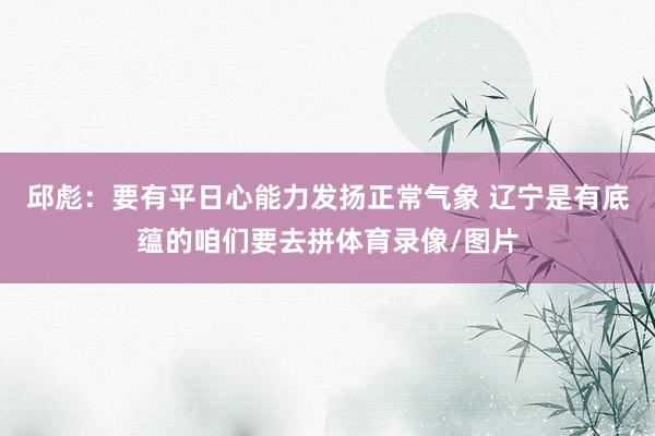 邱彪：要有平日心能力发扬正常气象 辽宁是有底蕴的咱们要去拼体育录像/图片