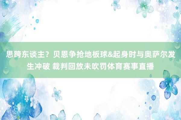 思跨东谈主？贝恩争抢地板球&起身时与奥萨尔发生冲破 裁判回放未吹罚体育赛事直播