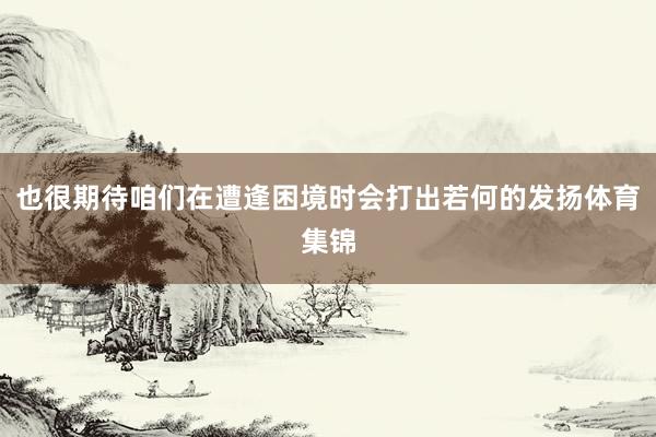 也很期待咱们在遭逢困境时会打出若何的发扬体育集锦