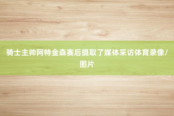 骑士主帅阿特金森赛后摄取了媒体采访体育录像/图片