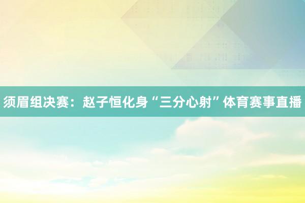 须眉组决赛：赵子恒化身“三分心射”体育赛事直播