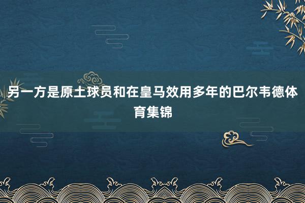 另一方是原土球员和在皇马效用多年的巴尔韦德体育集锦