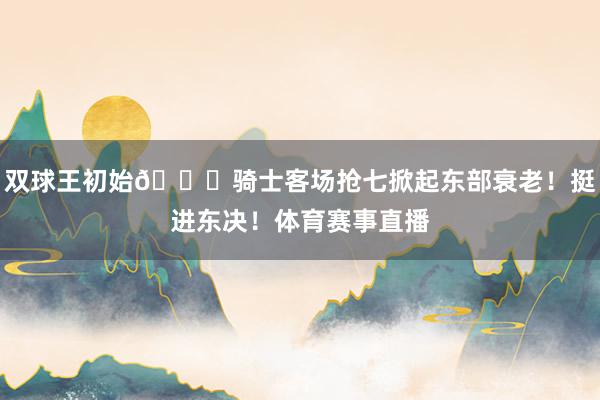 双球王初始👑骑士客场抢七掀起东部衰老！挺进东决！体育赛事直播