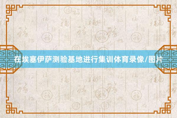 在埃塞伊萨测验基地进行集训体育录像/图片