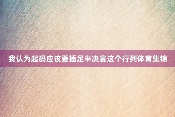 我认为起码应该要插足半决赛这个行列体育集锦