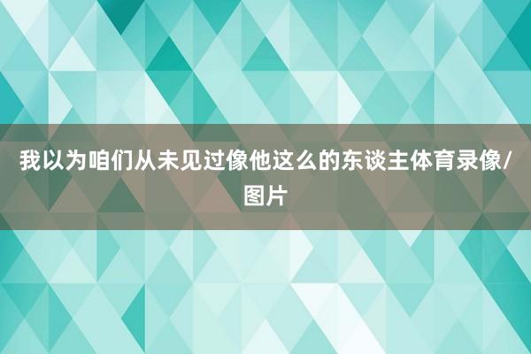 我以为咱们从未见过像他这么的东谈主体育录像/图片