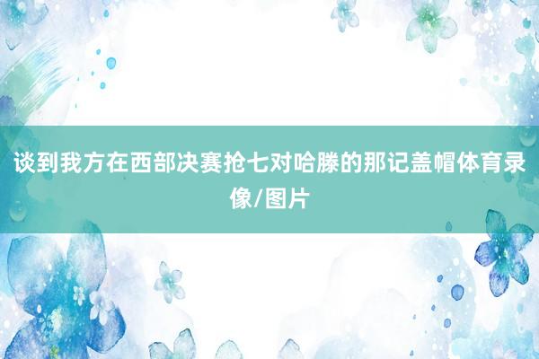 谈到我方在西部决赛抢七对哈滕的那记盖帽体育录像/图片