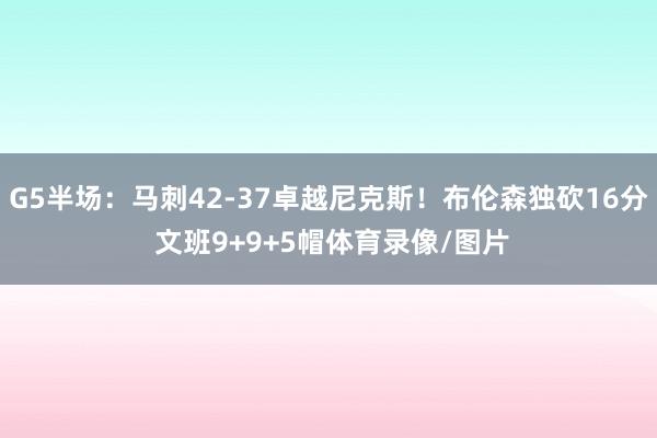 G5半场：马刺42-37卓越尼克斯！布伦森独砍16分 文班9+9+5帽体育录像/图片