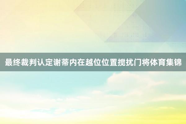最终裁判认定谢蒂内在越位位置搅扰门将体育集锦