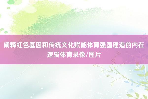 阐释红色基因和传统文化赋能体育强国建造的内在逻辑体育录像/图片